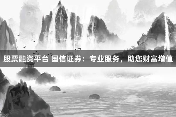 股票融资平台 国信证券：专业服务，助您财富增值