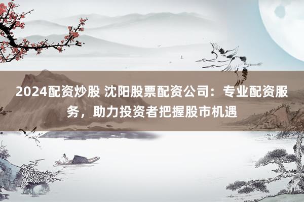 2024配资炒股 沈阳股票配资公司：专业配资服务，助力投资者把握股市机遇