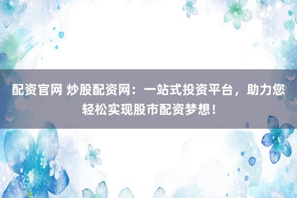配资官网 炒股配资网：一站式投资平台，助力您轻松实现股市配资梦想！