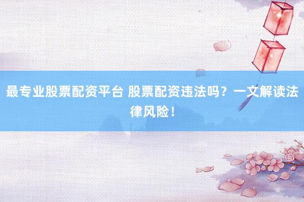 最专业股票配资平台 股票配资违法吗？一文解读法律风险！