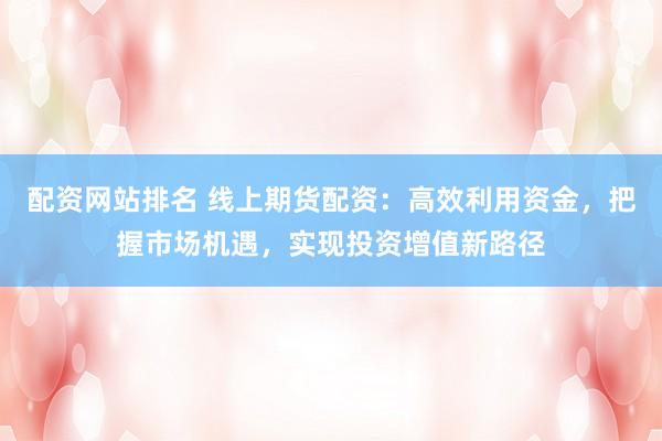 配资网站排名 线上期货配资：高效利用资金，把握市场机遇，实现投资增值新路径