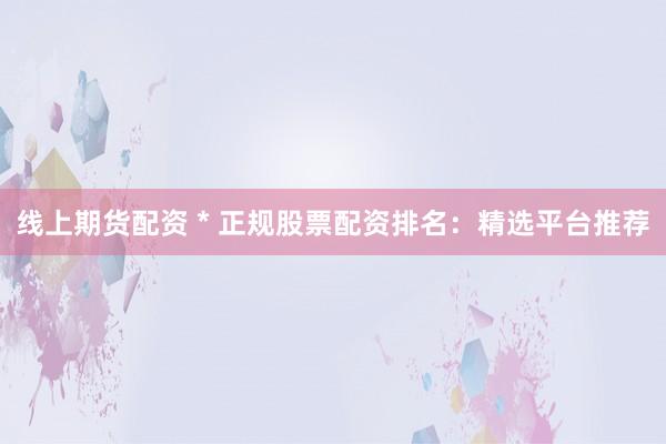 线上期货配资 * 正规股票配资排名：精选平台推荐