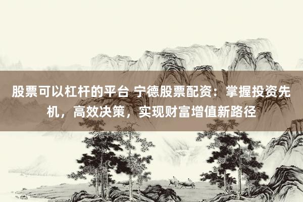 股票可以杠杆的平台 宁德股票配资：掌握投资先机，高效决策，实现财富增值新路径