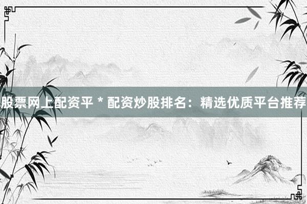 股票网上配资平 * 配资炒股排名：精选优质平台推荐