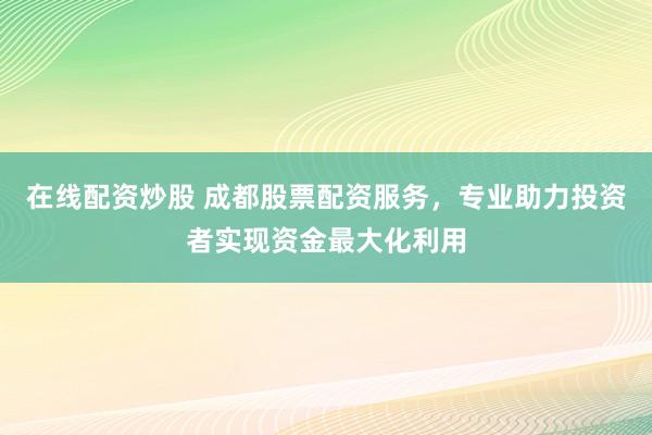 在线配资炒股 成都股票配资服务，专业助力投资者实现资金最大化利用