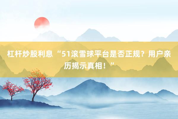 杠杆炒股利息 “51滚雪球平台是否正规？用户亲历揭示真相！”