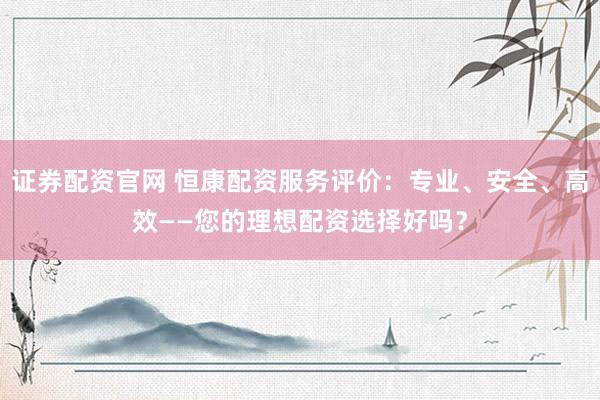 证券配资官网 恒康配资服务评价：专业、安全、高效——您的理想配资选择好吗？