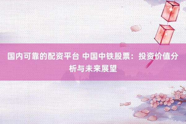 国内可靠的配资平台 中国中铁股票：投资价值分析与未来展望