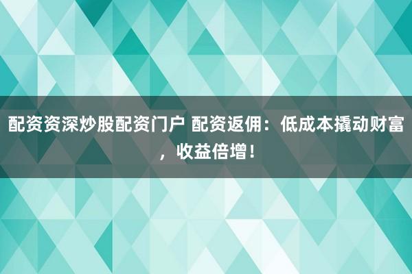 配资资深炒股配资门户 配资返佣：低成本撬动财富，收益倍增！