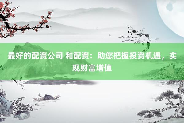 最好的配资公司 和配资：助您把握投资机遇，实现财富增值