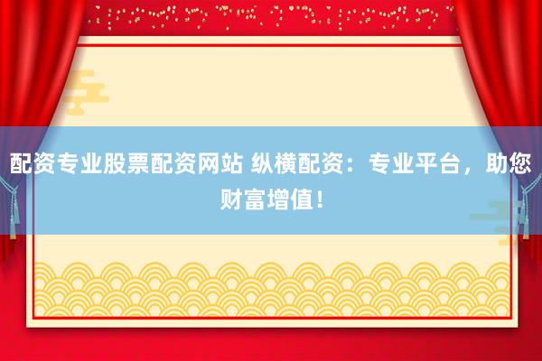 配资专业股票配资网站 纵横配资：专业平台，助您财富增值！