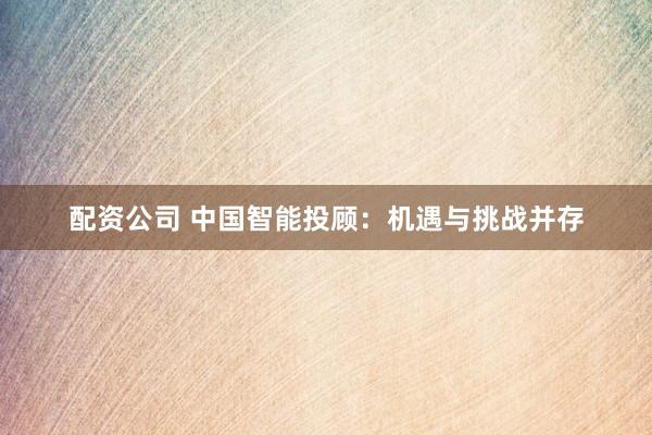 配资公司 中国智能投顾：机遇与挑战并存