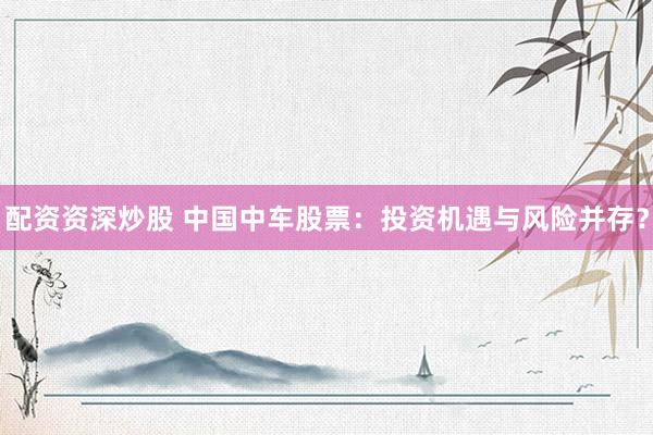 配资资深炒股 中国中车股票：投资机遇与风险并存？