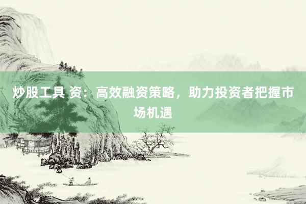 炒股工具 资：高效融资策略，助力投资者把握市场机遇