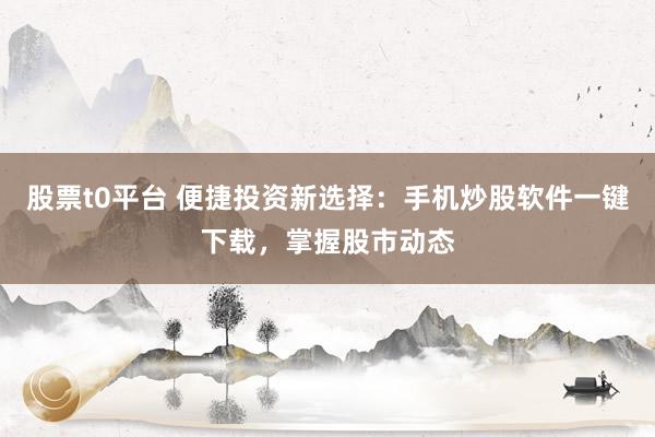 股票t0平台 便捷投资新选择：手机炒股软件一键下载，掌握股市动态