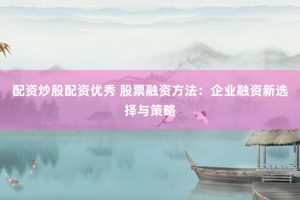 配资炒股配资优秀 股票融资方法：企业融资新选择与策略