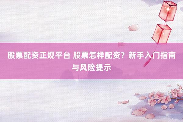 股票配资正规平台 股票怎样配资？新手入门指南与风险提示