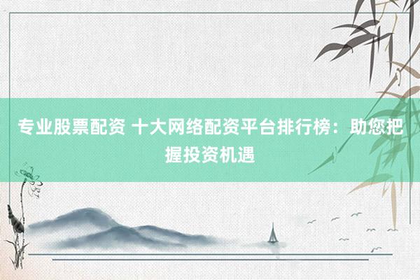 专业股票配资 十大网络配资平台排行榜：助您把握投资机遇