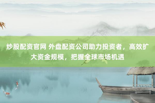 炒股配资官网 外盘配资公司助力投资者，高效扩大资金规模，把握全球市场机遇