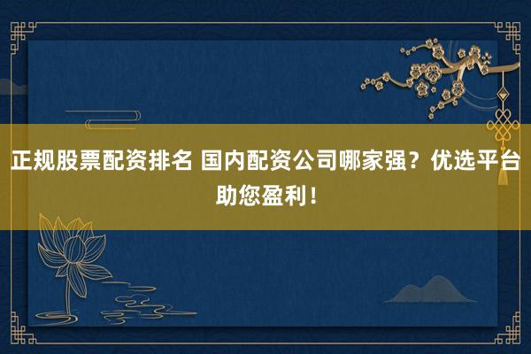 正规股票配资排名 国内配资公司哪家强？优选平台助您盈利！