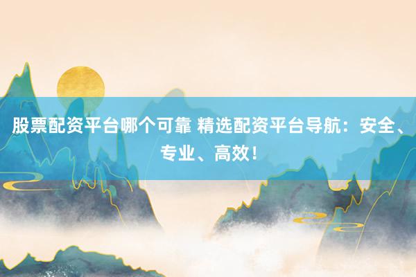 股票配资平台哪个可靠 精选配资平台导航：安全、专业、高效！