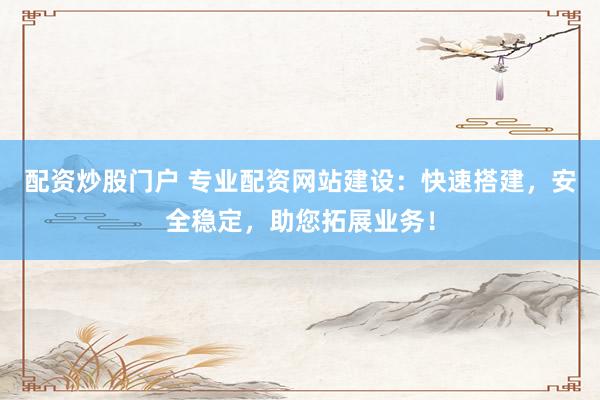 配资炒股门户 专业配资网站建设：快速搭建，安全稳定，助您拓展业务！