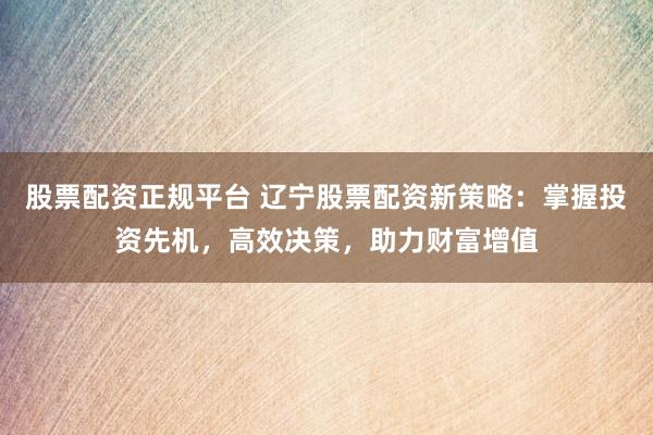 股票配资正规平台 辽宁股票配资新策略：掌握投资先机，高效决策，助力财富增值