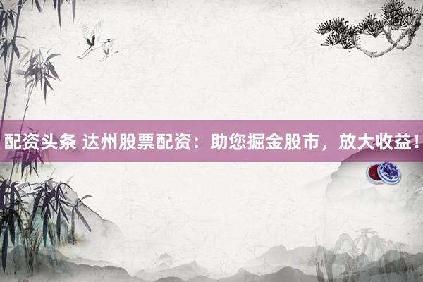 配资头条 达州股票配资：助您掘金股市，放大收益！