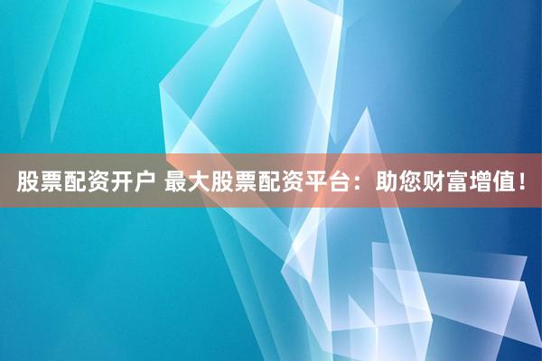 股票配资开户 最大股票配资平台：助您财富增值！