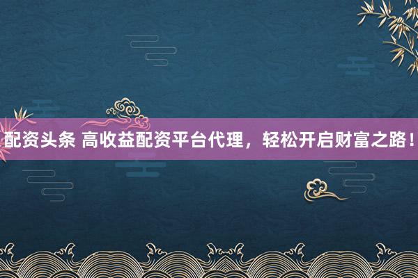 配资头条 高收益配资平台代理，轻松开启财富之路！