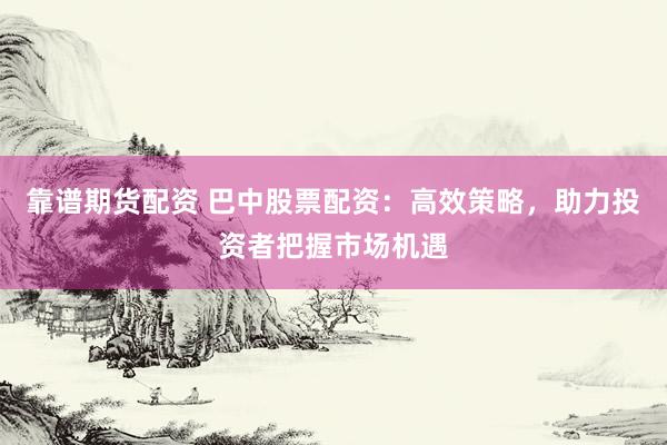 靠谱期货配资 巴中股票配资：高效策略，助力投资者把握市场机遇