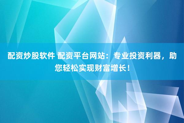 配资炒股软件 配资平台网站：专业投资利器，助您轻松实现财富增长！