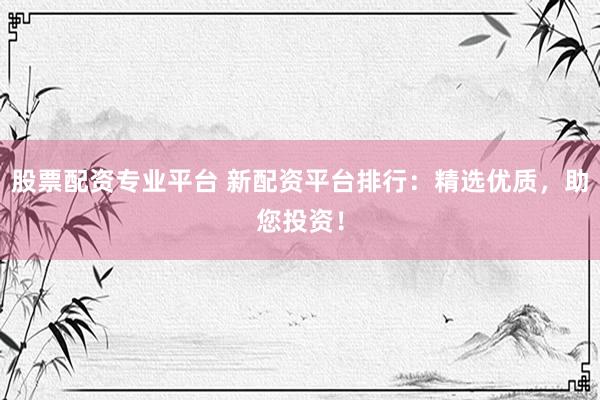 股票配资专业平台 新配资平台排行：精选优质，助您投资！