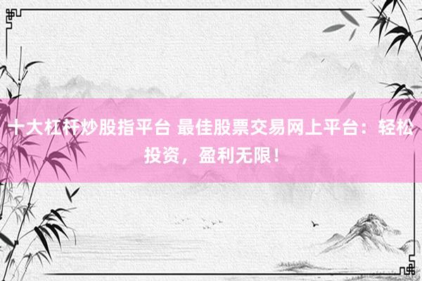 十大杠杆炒股指平台 最佳股票交易网上平台：轻松投资，盈利无限！