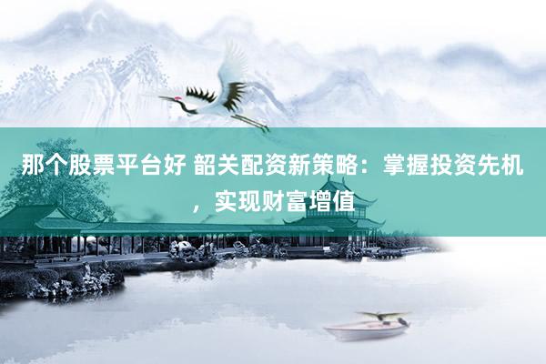 那个股票平台好 韶关配资新策略：掌握投资先机，实现财富增值