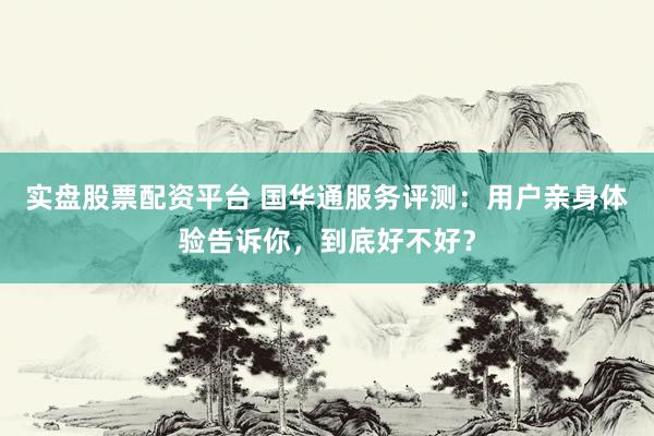实盘股票配资平台 国华通服务评测：用户亲身体验告诉你，到底好不好？
