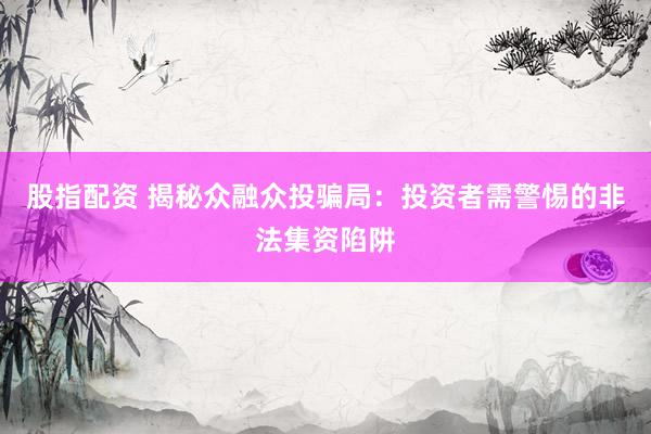 股指配资 揭秘众融众投骗局：投资者需警惕的非法集资陷阱
