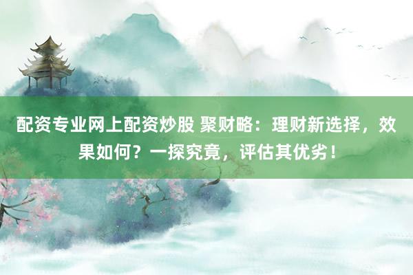 配资专业网上配资炒股 聚财略：理财新选择，效果如何？一探究竟，评估其优劣！