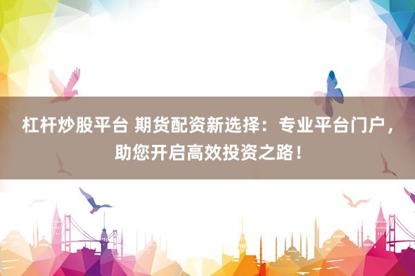 杠杆炒股平台 期货配资新选择：专业平台门户，助您开启高效投资之路！