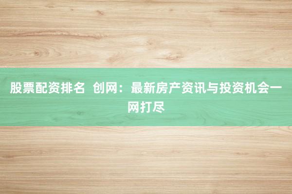 股票配资排名  创网：最新房产资讯与投资机会一网打尽