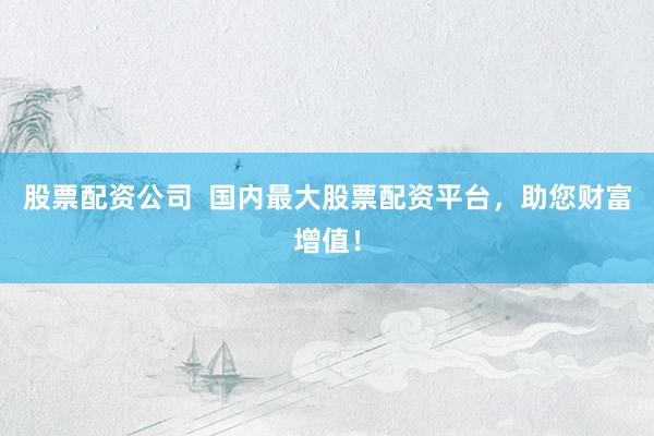 股票配资公司  国内最大股票配资平台，助您财富增值！
