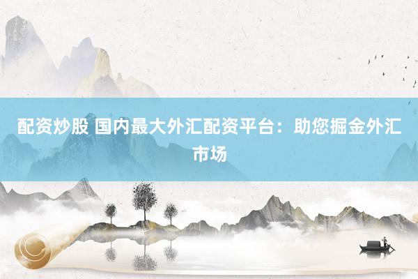 配资炒股 国内最大外汇配资平台：助您掘金外汇市场