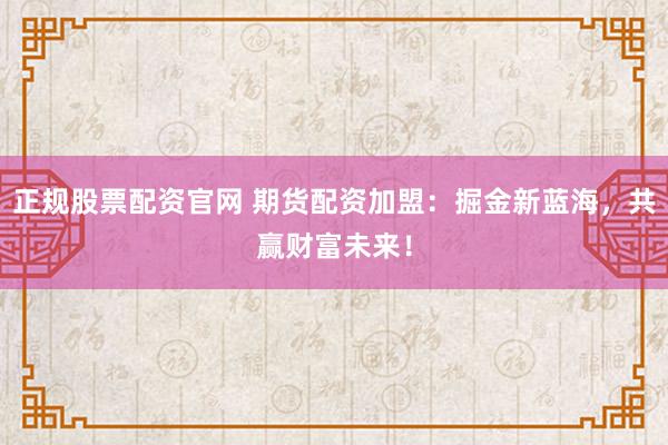 正规股票配资官网 期货配资加盟：掘金新蓝海，共赢财富未来！