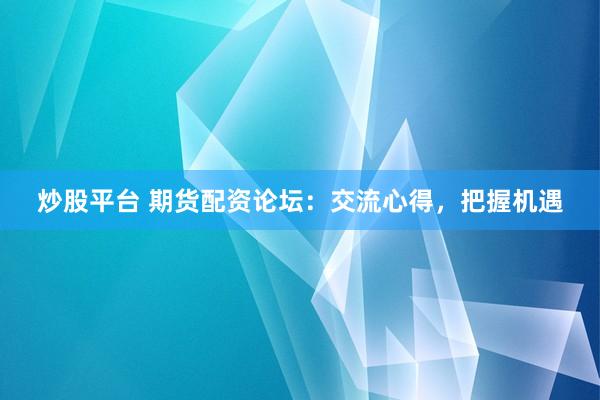 炒股平台 期货配资论坛：交流心得，把握机遇