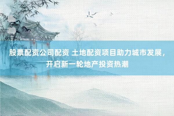 股票配资公司配资 土地配资项目助力城市发展，开启新一轮地产投资热潮
