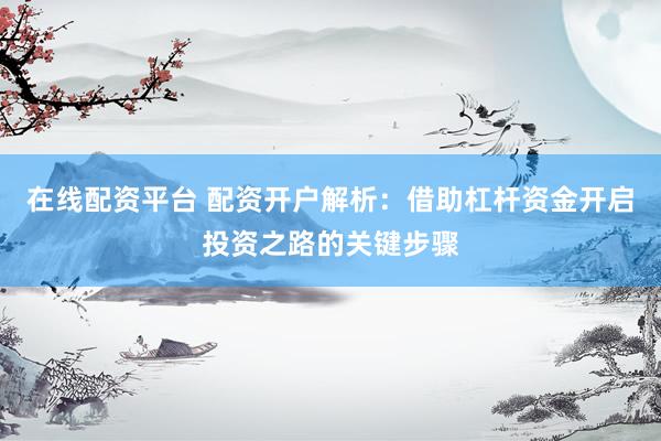 在线配资平台 配资开户解析：借助杠杆资金开启投资之路的关键步骤