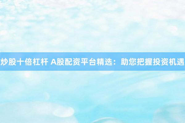 炒股十倍杠杆 A股配资平台精选：助您把握投资机遇