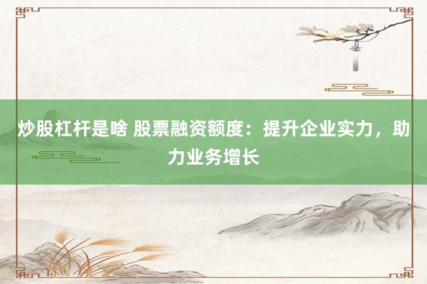 炒股杠杆是啥 股票融资额度：提升企业实力，助力业务增长