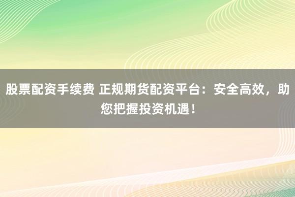 股票配资手续费 正规期货配资平台：安全高效，助您把握投资机遇！