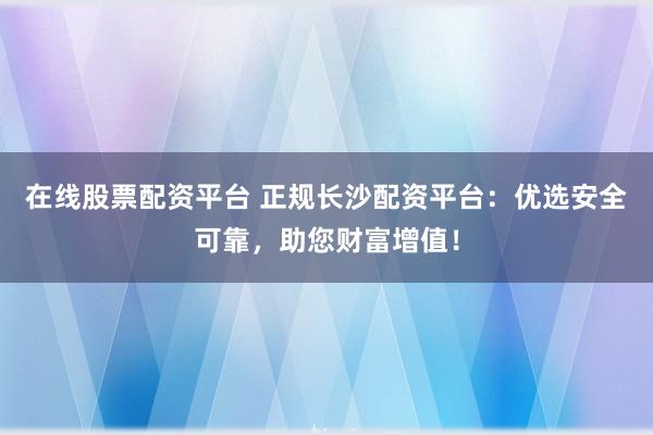 在线股票配资平台 正规长沙配资平台：优选安全可靠，助您财富增值！